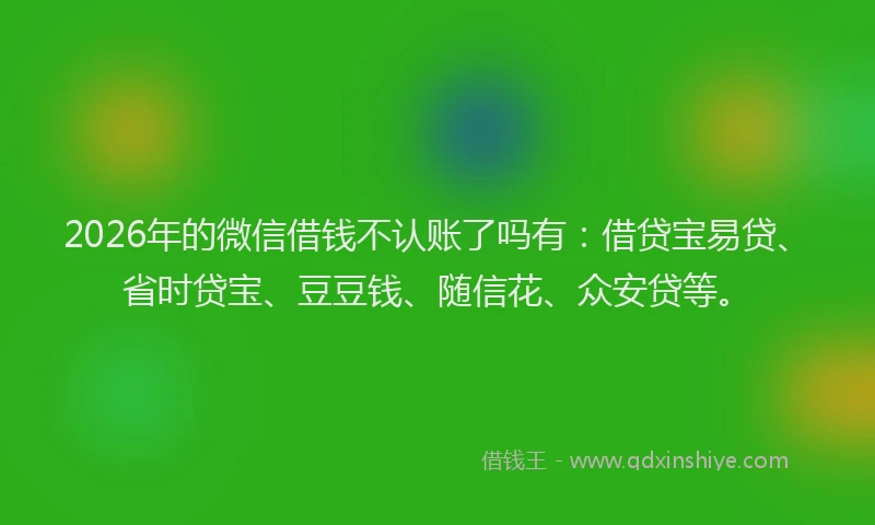 2026年的微信借钱不认账了吗有：借贷宝易贷、省时贷宝、豆豆钱、随信花、众安贷等。