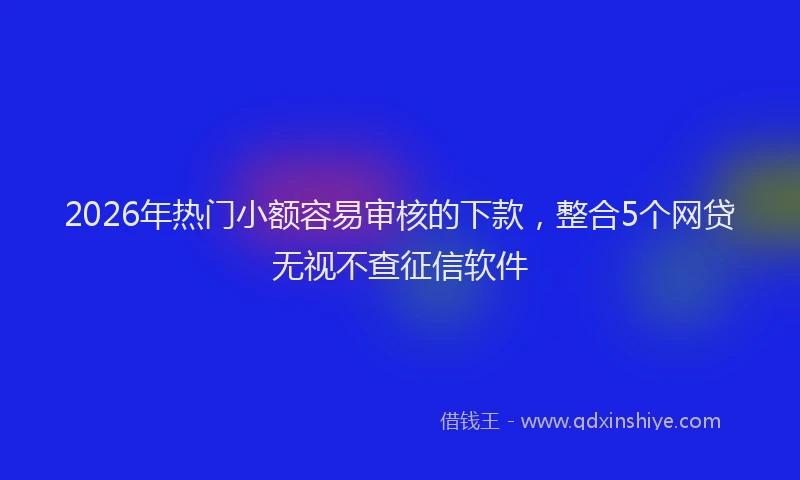 2026年热门小额容易审核的下款，整合5个网贷无视不查征信软件