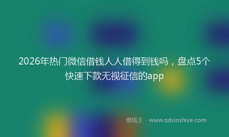 2026年热门微信借钱人人借得到钱吗，盘点5个快速下款无视征信的app