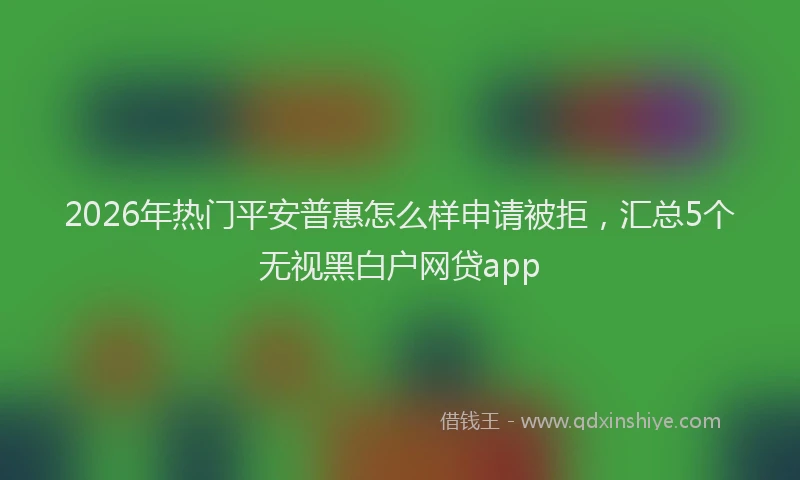 2026年热门平安普惠怎么样申请被拒，汇总5个无视黑白户网贷app