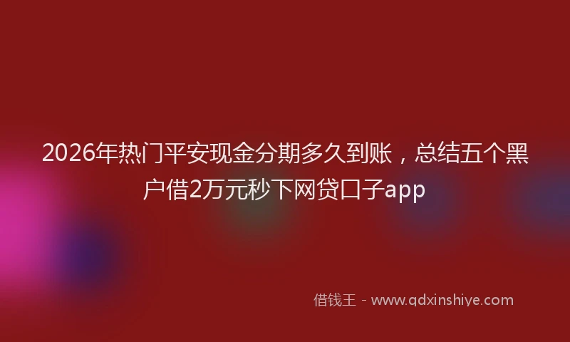 2026年热门平安现金分期多久到账，总结五个黑户借2万元秒下网贷口子app