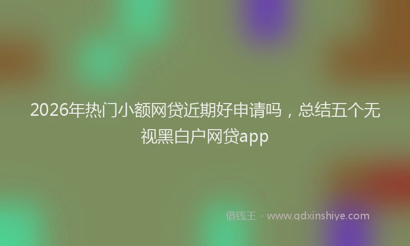 2026年热门小额网贷近期好申请吗，总结五个无视黑白户网贷app