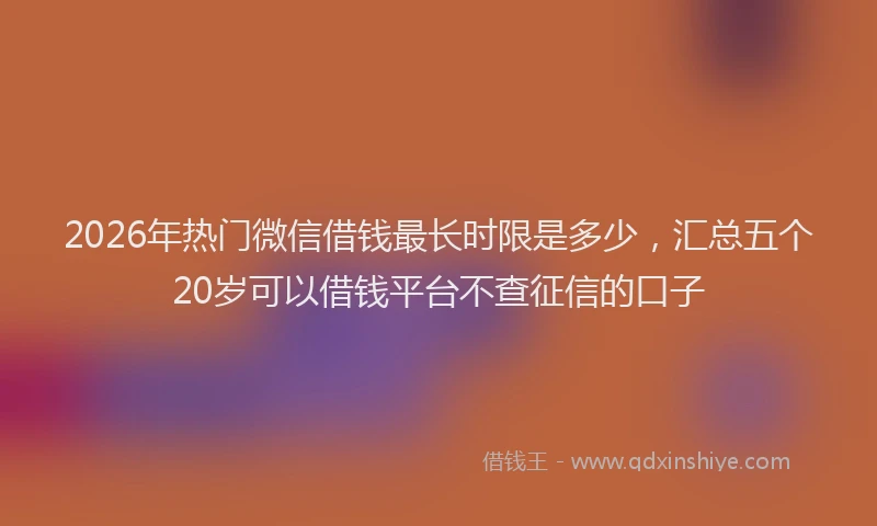 2026年热门微信借钱最长时限是多少，汇总五个20岁可以借钱平台不查征信的口子
