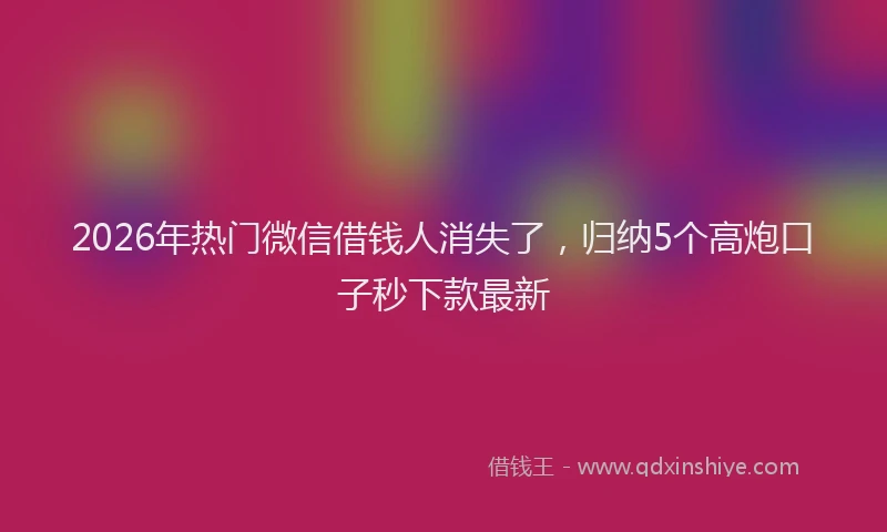 2026年热门微信借钱人消失了，归纳5个高炮口子秒下款最新