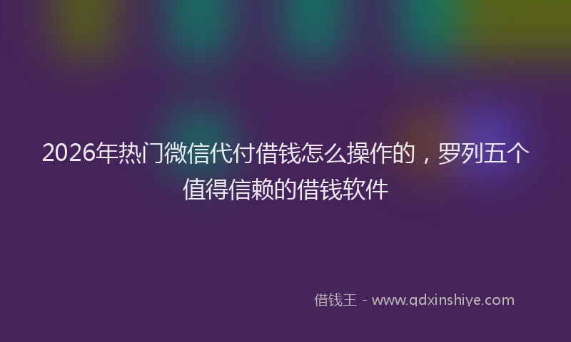 2026年热门微信代付借钱怎么操作的，罗列五个值得信赖的借钱软件