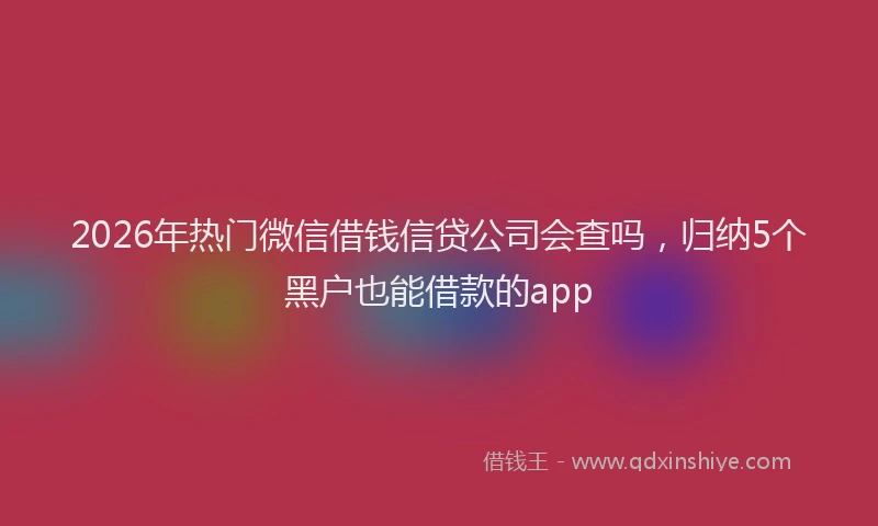 2026年热门微信借钱信贷公司会查吗,归纳5个黑户也能借款的app