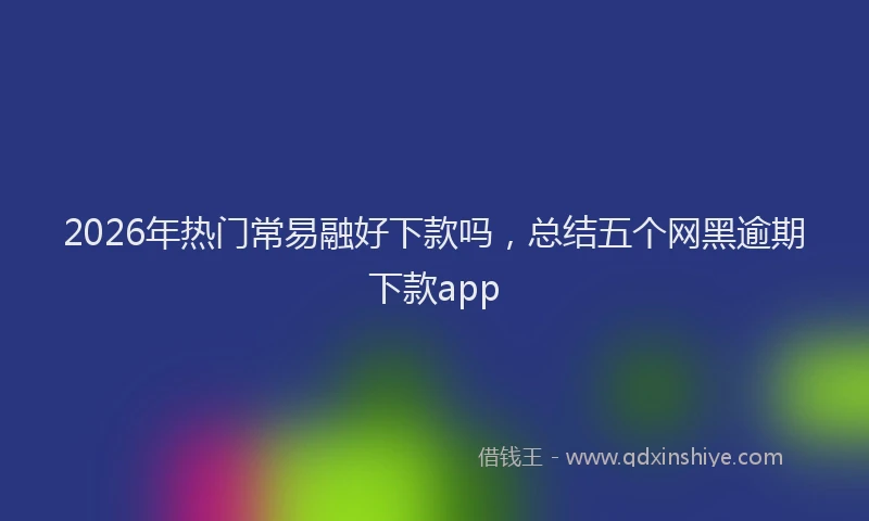 2026年热门常易融好下款吗，总结五个网黑逾期下款app