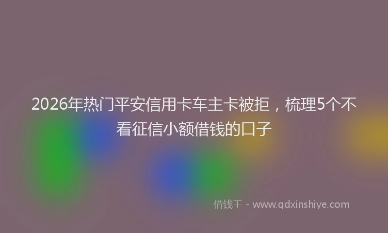 2026年热门平安信用卡车主卡被拒，梳理5个不看征信小额借钱的口子