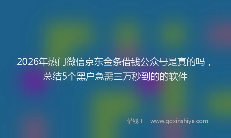 2026年热门微信京东金条借钱公众号是真的吗，总结5个黑户急需三万秒到的的软件