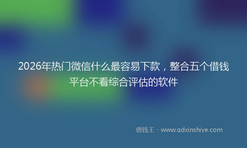 2026年热门微信什么最容易下款，整合五个借钱平台不看综合评估的软件