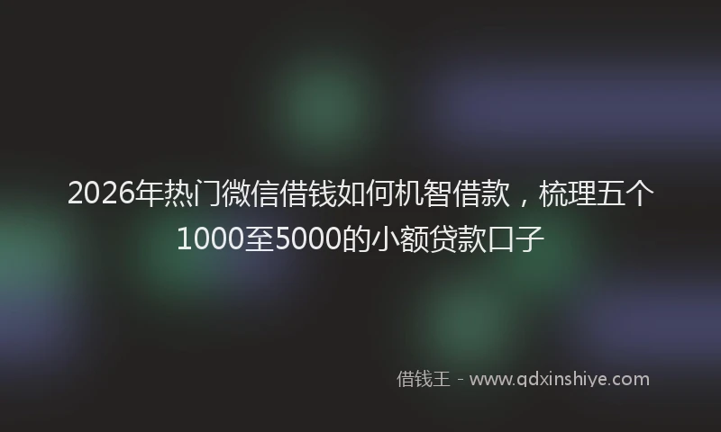 2026年热门微信借钱如何机智借款，梳理五个1000至5000的小额贷款口子