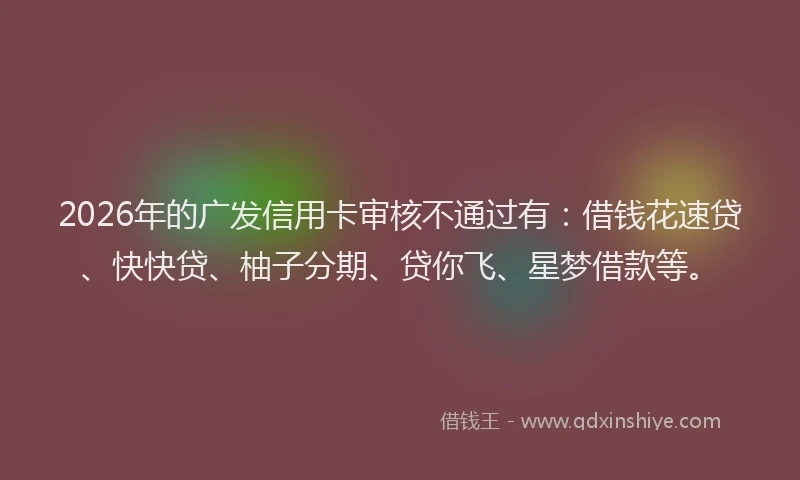 2026年的广发信用卡审核不通过有:借钱花速贷、快快贷、柚子分期、贷你飞、星梦借款等。