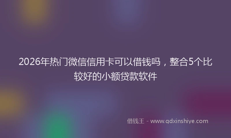 2026年热门微信信用卡可以借钱吗，整合5个比较好的小额贷款软件