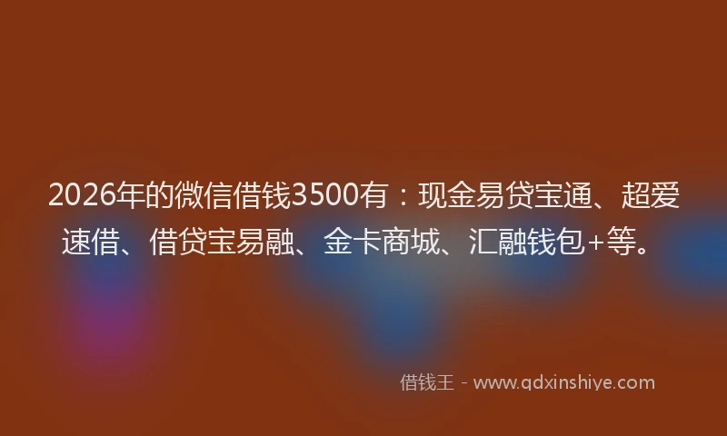 2026年的微信借钱3500有：现金易贷宝通、超爱速借、借贷宝易融、金卡商城、汇融钱包+等。