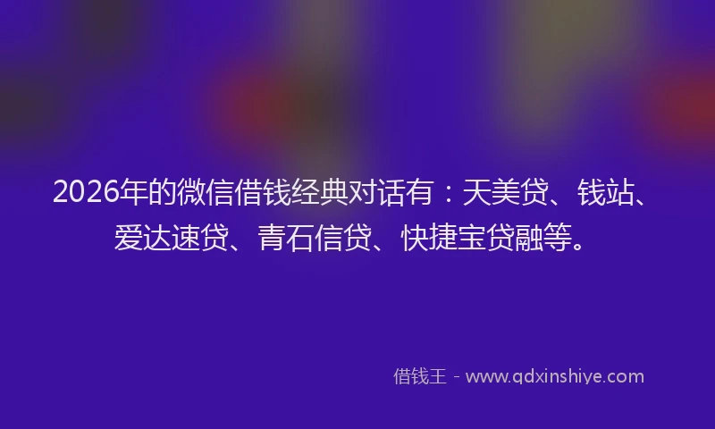 2026年的微信借钱经典对话有：天美贷、钱站、爱达速贷、青石信贷、快捷宝贷融等。