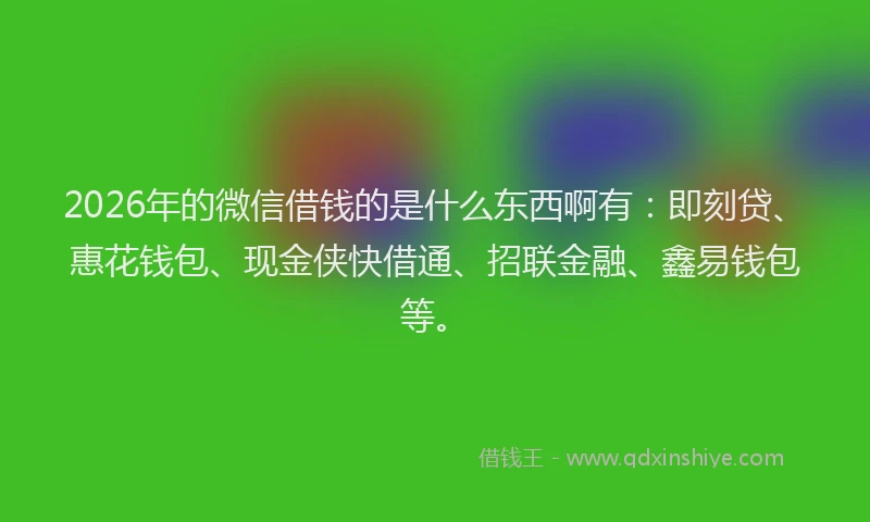 2026年的微信借钱的是什么东西啊有：即刻贷、惠花钱包、现金侠快借通、招联金融、鑫易钱包等。
