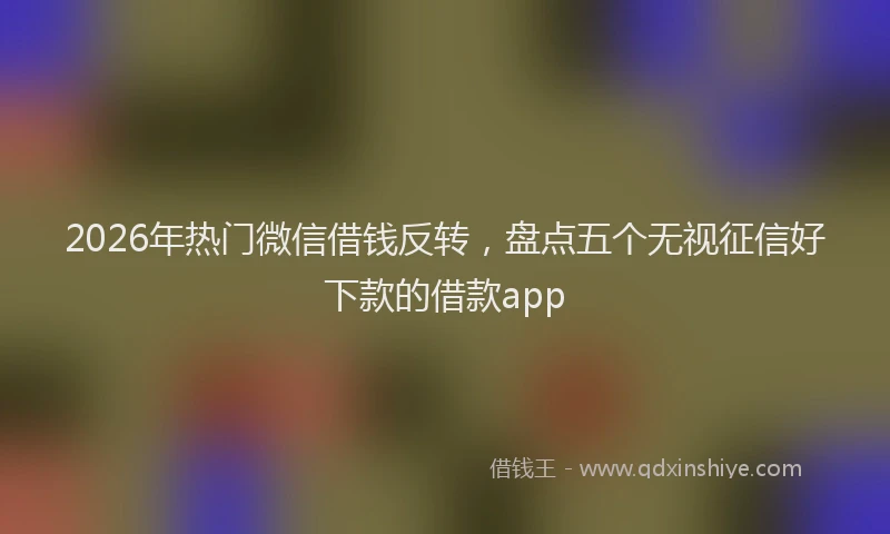 2026年热门微信借钱反转，盘点五个无视征信好下款的借款app