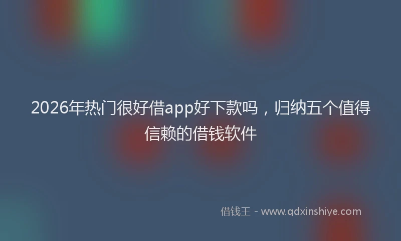 2026年热门很好借app好下款吗，归纳五个值得信赖的借钱软件