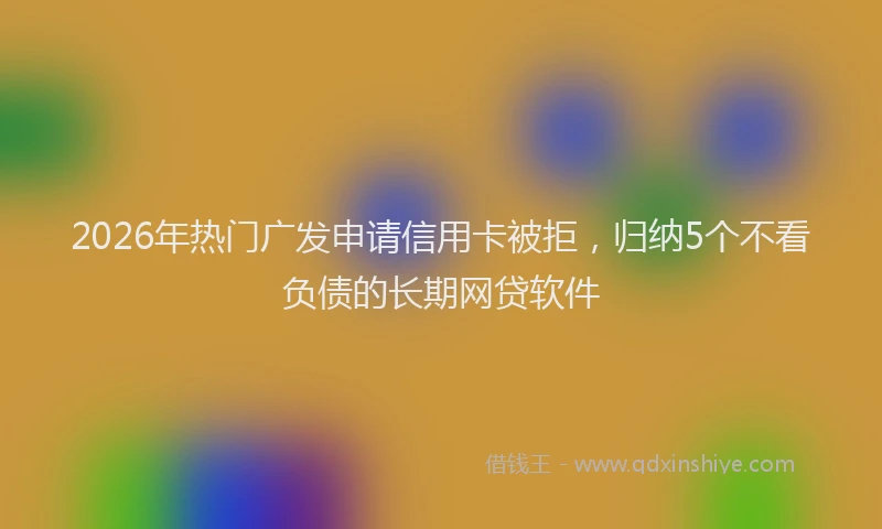 2026年热门广发申请信用卡被拒，归纳5个不看负债的长期网贷软件