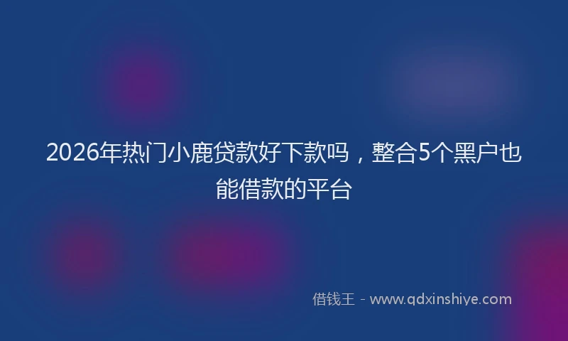2026年热门小鹿贷款好下款吗,整合5个黑户也能借款的平台