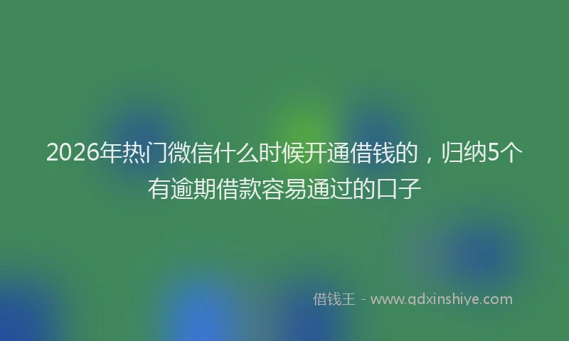 2026年热门微信什么时候开通借钱的，归纳5个有逾期借款容易通过的口子