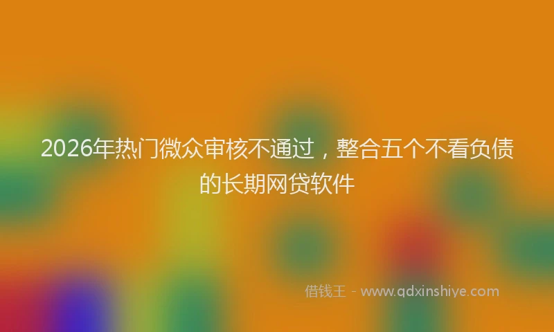 2026年热门微众审核不通过，整合五个不看负债的长期网贷软件