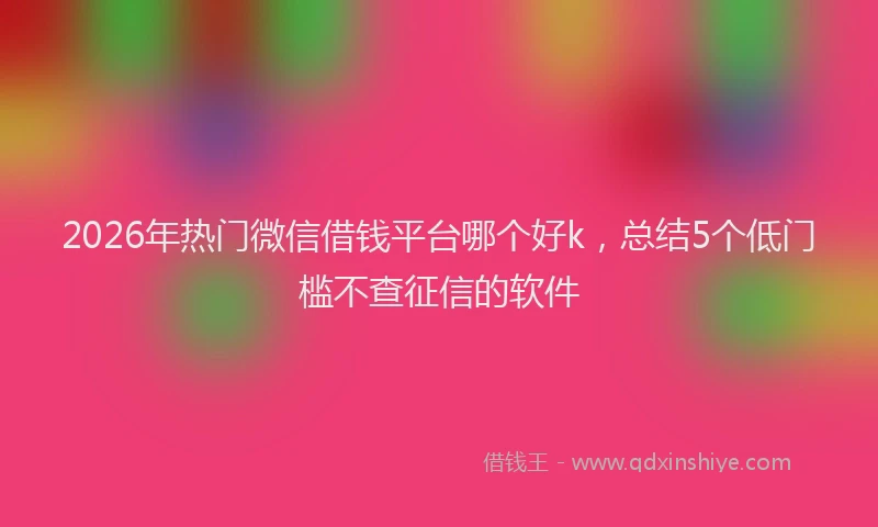2026年热门微信借钱平台哪个好k，总结5个低门槛不查征信的软件