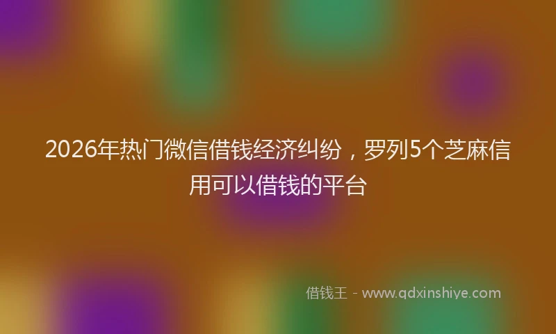 2026年热门微信借钱经济纠纷，罗列5个芝麻信用可以借钱的平台