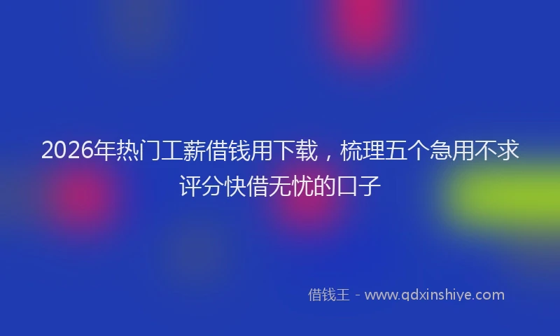 2026年热门工薪借钱用下载，梳理五个急用不求评分快借无忧的口子
