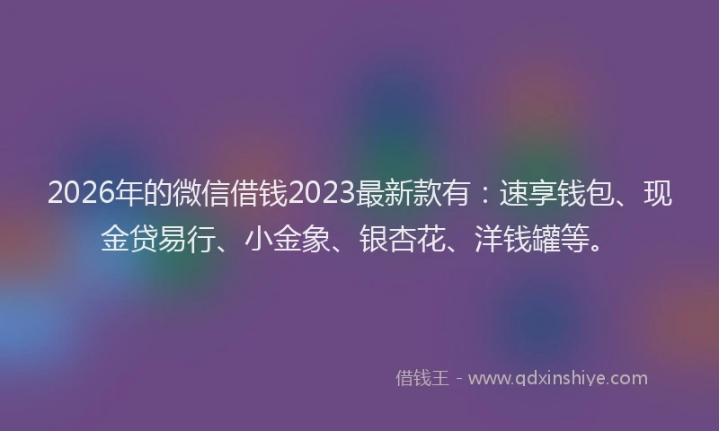 2026年的微信借钱2023最新款有：速享钱包、现金贷易行、小金象、银杏花、洋钱罐等。