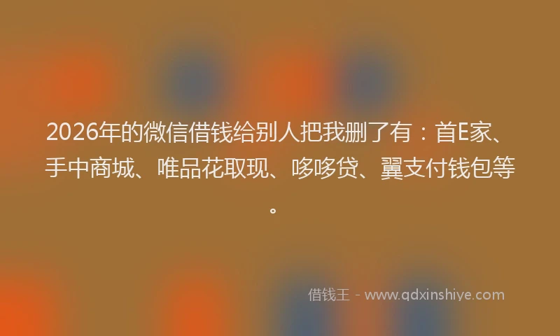 2026年的微信借钱给别人把我删了有：首E家、手中商城、唯品花取现、哆哆贷、翼支付钱包等。