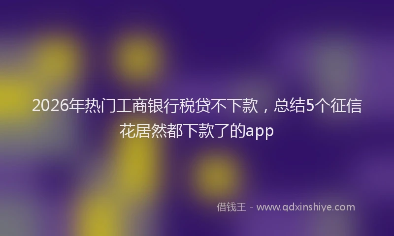 2026年热门工商银行税贷不下款，总结5个征信花居然都下款了的app