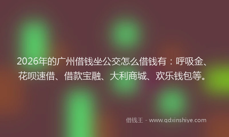 2026年的广州借钱坐公交怎么借钱有：呼吸金、花呗速借、借款宝融、大利商城、欢乐钱包等。