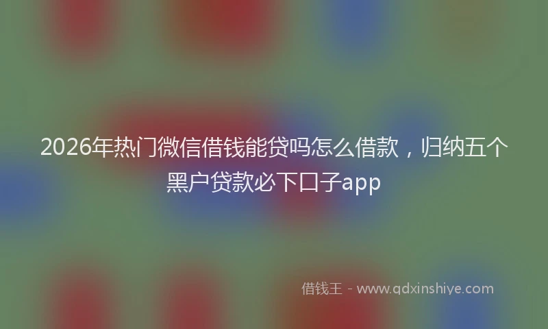 2026年热门微信借钱能贷吗怎么借款，归纳五个黑户贷款必下口子app