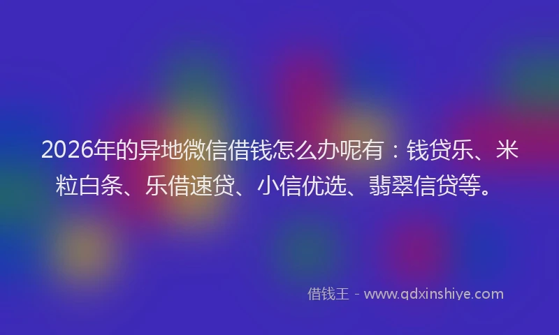 2026年的异地微信借钱怎么办呢有：钱贷乐、米粒白条、乐借速贷、小信优选、翡翠信贷等。