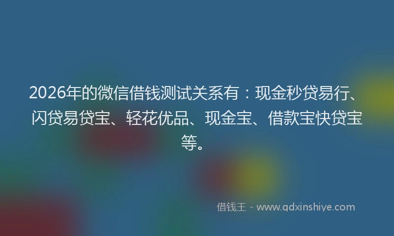 2026年的微信借钱测试关系有：现金秒贷易行、闪贷易贷宝、轻花优品、现金宝、借款宝快贷宝等。