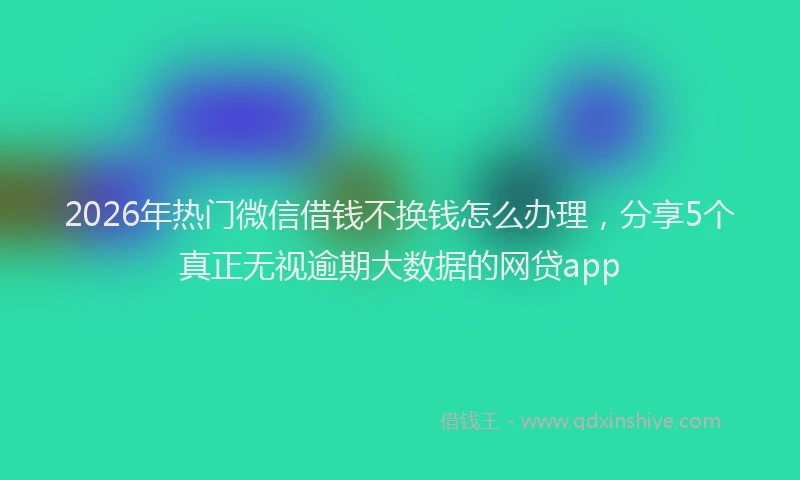 2026年热门微信借钱不换钱怎么办理,分享5个真正无视逾期大数据的网贷app