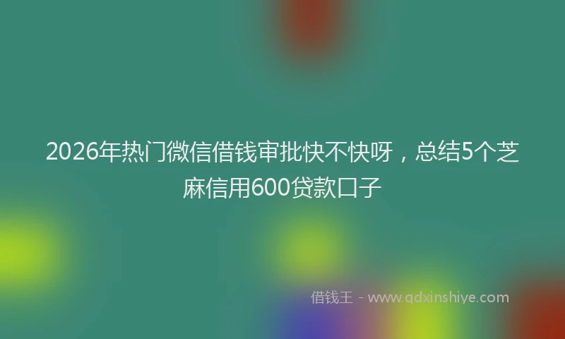 2026年热门微信借钱审批快不快呀，总结5个芝麻信用600贷款口子