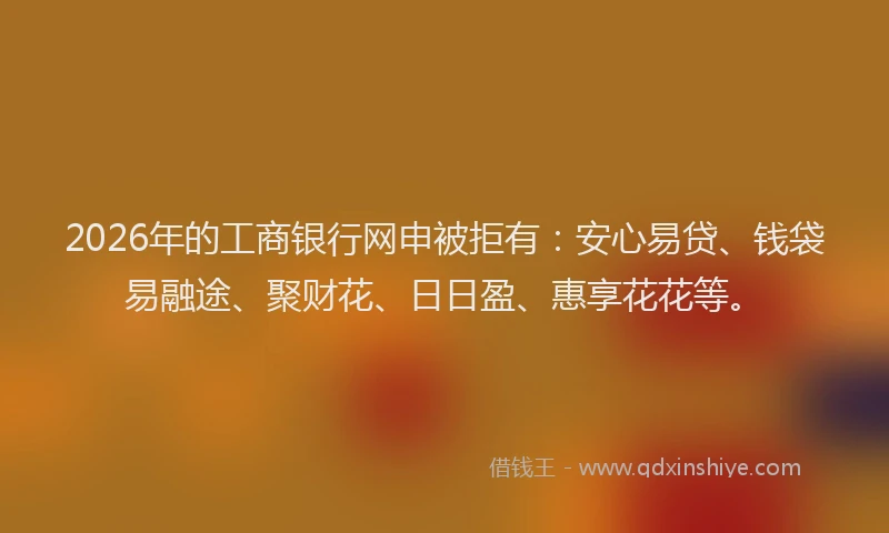 2026年的工商银行网申被拒有：安心易贷、钱袋易融途、聚财花、日日盈、惠享花花等。