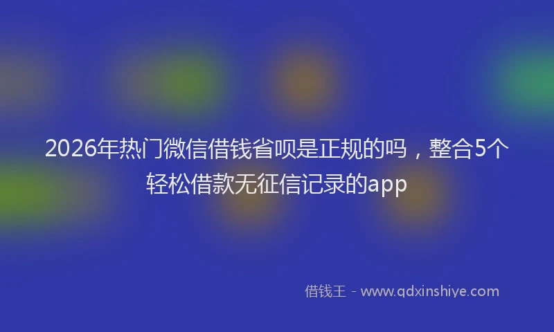 2026年热门微信借钱省呗是正规的吗，整合5个轻松借款无征信记录的app