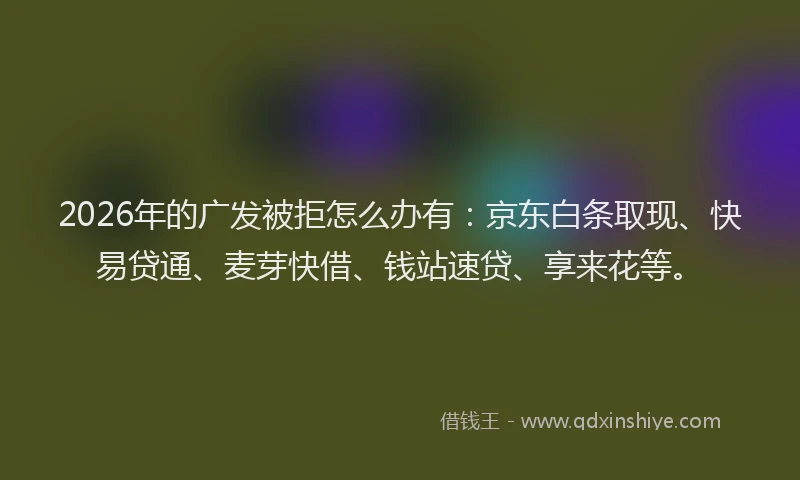 2026年的广发被拒怎么办有：京东白条取现、快易贷通、麦芽快借、钱站速贷、享来花等。