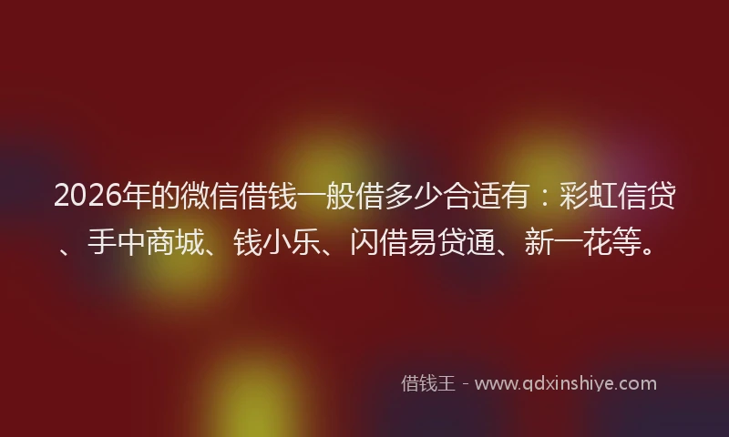 2026年的微信借钱一般借多少合适有：彩虹信贷、手中商城、钱小乐、闪借易贷通、新一花等。