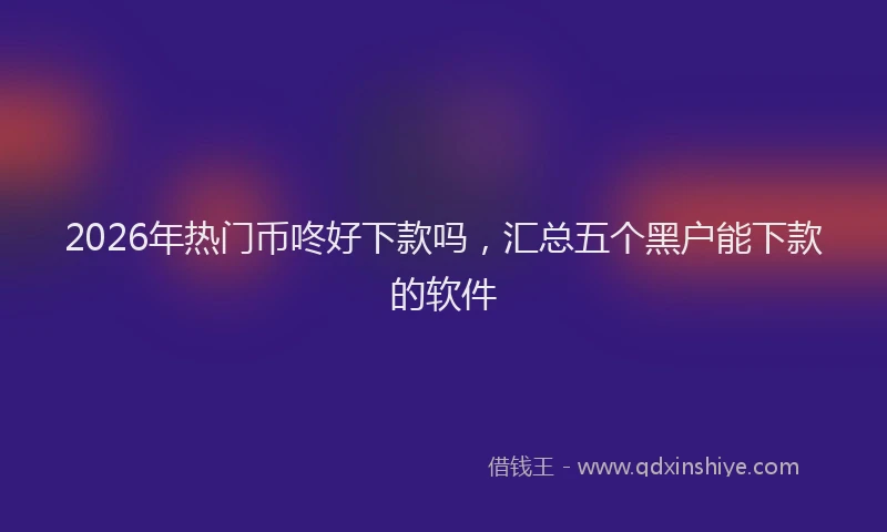 2026年热门币咚好下款吗，汇总五个黑户能下款的软件