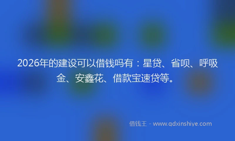 2026年的建设可以借钱吗有：星贷、省呗、呼吸金、安鑫花、借款宝速贷等。