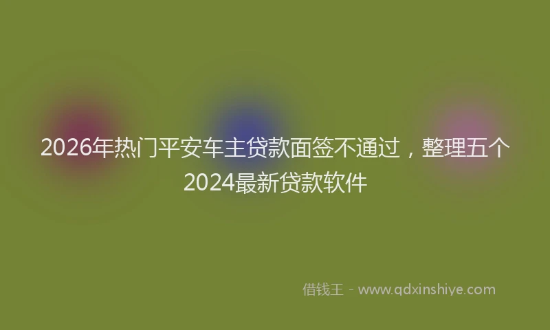 2026年热门平安车主贷款面签不通过，整理五个2024最新贷款软件