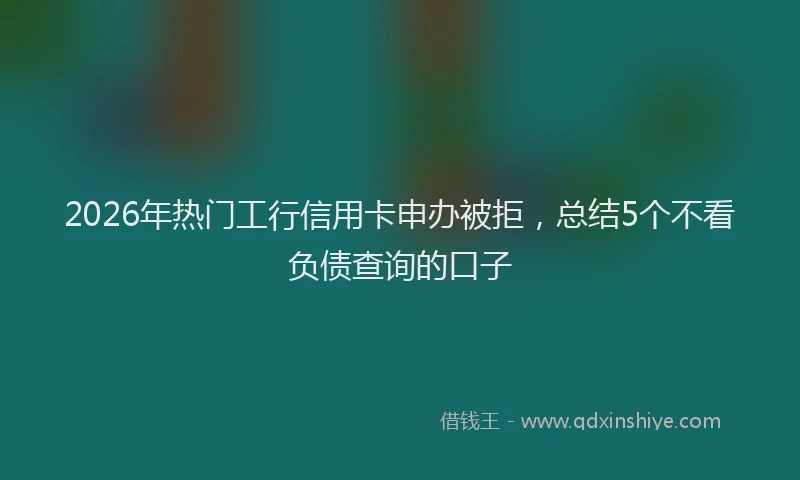 2026年热门工行信用卡申办被拒，总结5个不看负债查询的口子