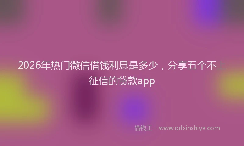 2026年热门微信借钱利息是多少，分享五个不上征信的贷款app