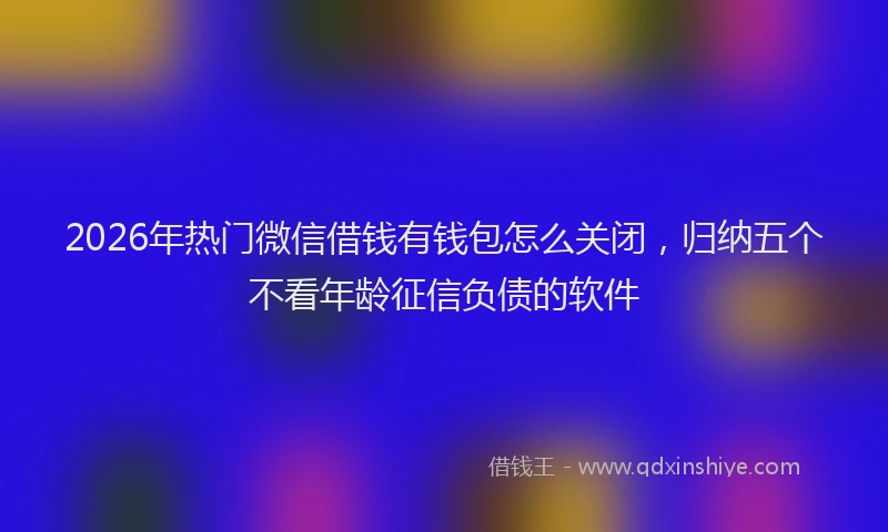 2026年热门微信借钱有钱包怎么关闭，归纳五个不看年龄征信负债的软件