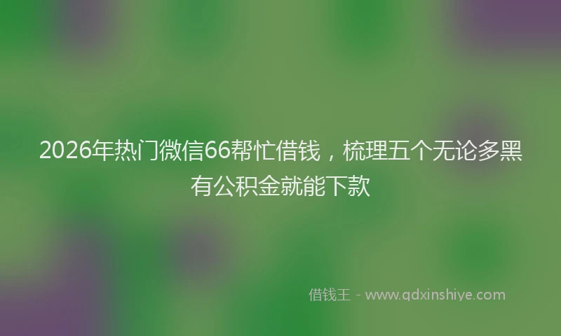 2026年热门微信66帮忙借钱，梳理五个无论多黑有公积金就能下款