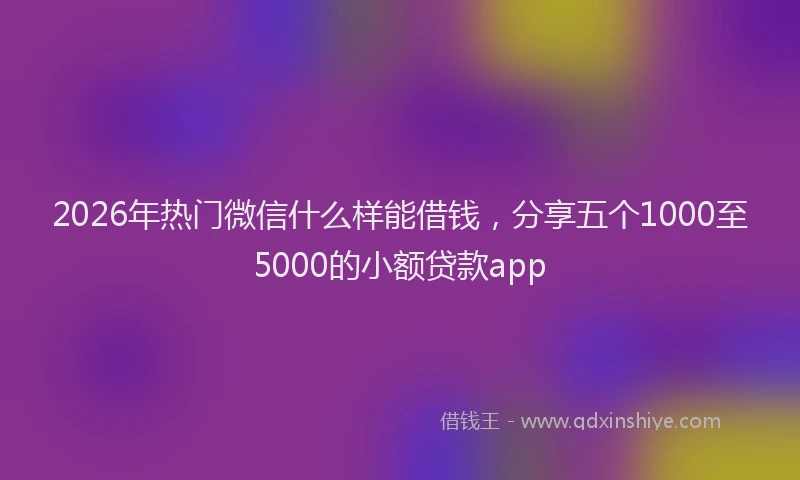 2026年热门微信什么样能借钱，分享五个1000至5000的小额贷款app